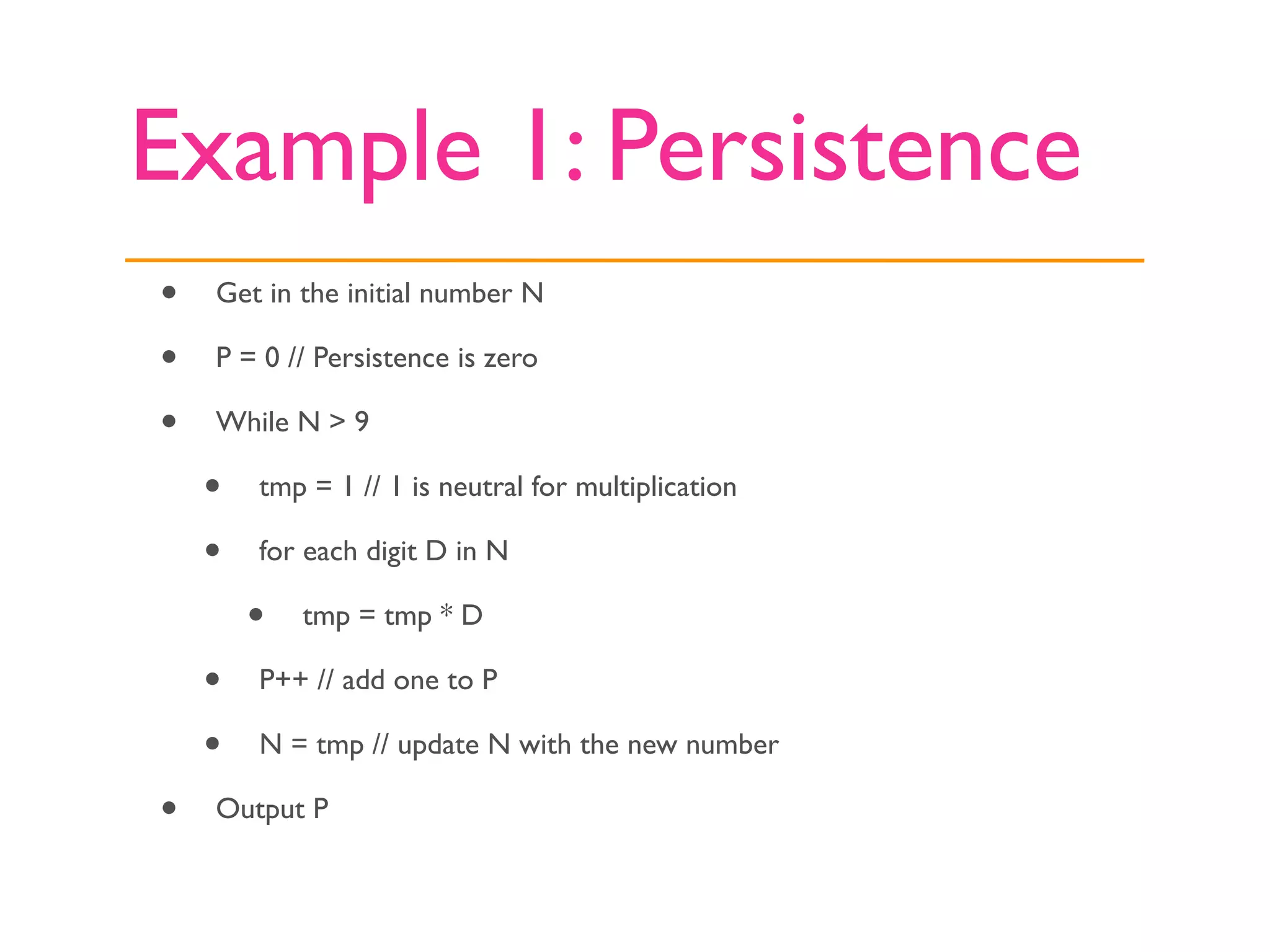 Example 1: Persistence
•   Get in the initial number N

•   P = 0 // Persistence is zero

•   While N > 9

    •   tmp = 1 // 1 is neutral for multiplication

    •   for each digit D in N

        •   tmp = tmp * D

    •   P++ // add one to P

    •   N = tmp // update N with the new number

•   Output P
 
