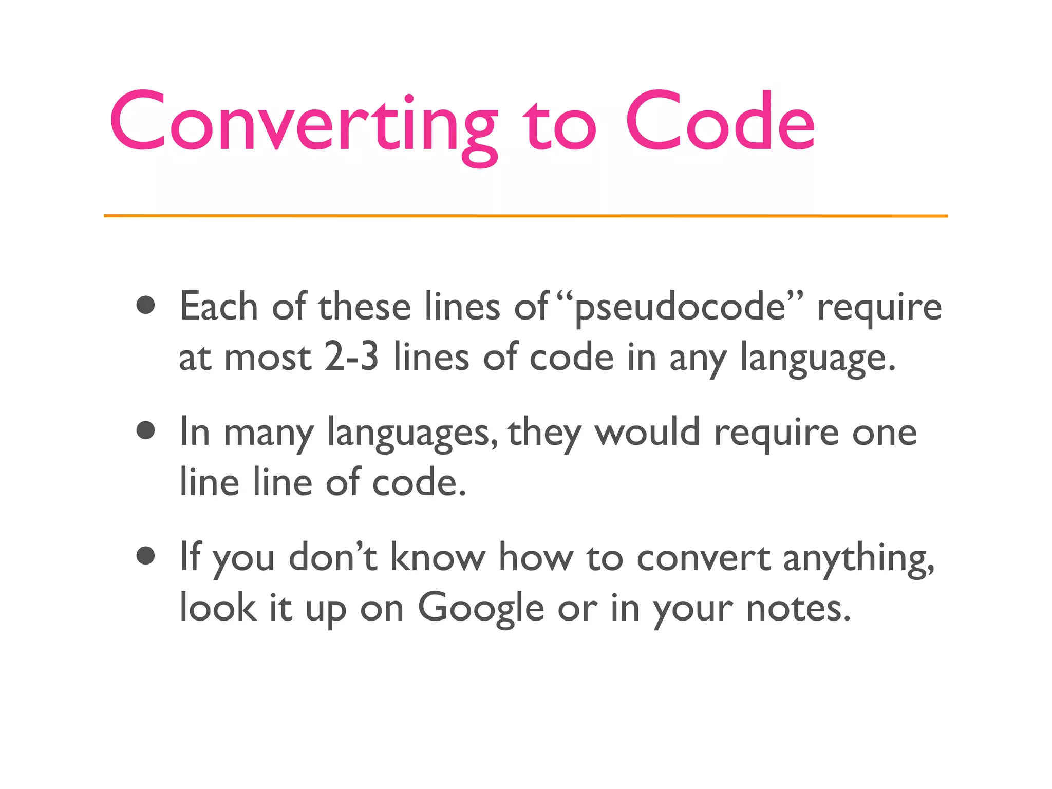 Converting to Code

• Each of these lines of “pseudocode” require
  at most 2-3 lines of code in any language.
• In many languages, they would require one
  line line of code.
• If you don’t know how to convert anything,
  look it up on Google or in your notes.
 