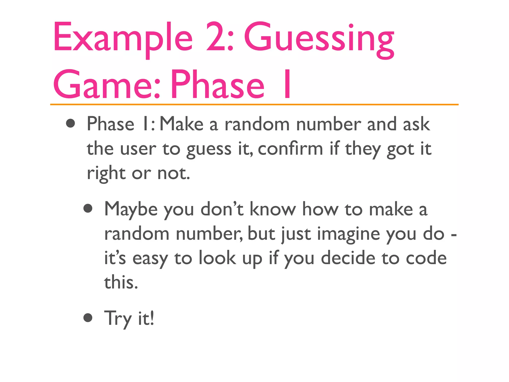 Example 2: Guessing
Game: Phase 1
• Phase 1: Make a random number and ask
  the user to guess it, conﬁrm if they got it
  right or not.
 • Maybe you don’t know how to make a
    random number, but just imagine you do -
    it’s easy to look up if you decide to code
    this.
 • Try it!
 