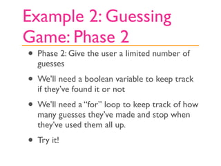 Example 2: Guessing
Game: Phase 2
• Phase 2: Give the user a limited number of
  guesses
• We’ll need a boolean variable to keep track
  if they’ve found it or not
• We’ll need a “for” loop to keep track of how
  many guesses they’ve made and stop when
  they’ve used them all up.
• Try it!
 