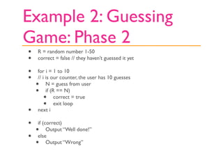 Example 2: Guessing
Game: Phase 2
•   R = random number 1-50
•   correct = false // they haven’t guessed it yet

•   for i = 1 to 10
•   // i is our counter, the user has 10 guesses
    •    N = guess from user
    •    if (R == N)
        •     correct = true
        •     exit loop
•   next i

• if (correct)
  • Output “Well done!”
• else
  • Output “Wrong”
 
