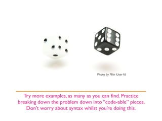 Photo by Flikr User fd




  Try more examples, as many as you can ﬁnd. Practice
breaking down the problem down into “code-able” pieces.
    Don’t worry about syntax whilst you’re doing this.
 