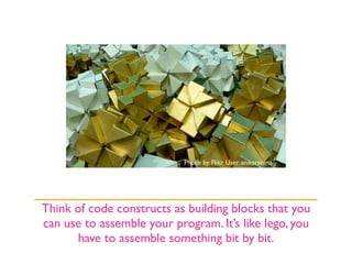 Photo by Flikr User anikarenina




Think of code constructs as building blocks that you
can use to assemble your program. It’s like lego, you
      have to assemble something bit by bit.
 