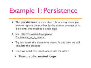 Example 1: Persistence
•   The persistence of a number is how many times you
    have to replace the number by the sum or product of its
    digits until one reaches a single digit.

•   See: http://en.wikipedia.org/wiki/
    Persistence_of_a_number

•   Try and break this down into pieces. In this case, we will
    calculate the product.

•   Clue: we need two loops, one inside the other.

    •   These are called nested loops.
 