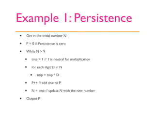 Example 1: Persistence
•   Get in the initial number N

•   P = 0 // Persistence is zero

•   While N > 9

    •   tmp = 1 // 1 is neutral for multiplication

    •   for each digit D in N

        •   tmp = tmp * D

    •   P++ // add one to P

    •   N = tmp // update N with the new number

•   Output P
 