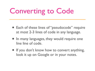Converting to Code

• Each of these lines of “pseudocode” require
  at most 2-3 lines of code in any language.
• In many languages, they would require one
  line line of code.
• If you don’t know how to convert anything,
  look it up on Google or in your notes.
 