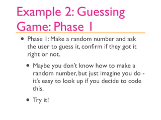 Example 2: Guessing
Game: Phase 1
• Phase 1: Make a random number and ask
  the user to guess it, conﬁrm if they got it
  right or not.
 • Maybe you don’t know how to make a
    random number, but just imagine you do -
    it’s easy to look up if you decide to code
    this.
 • Try it!
 