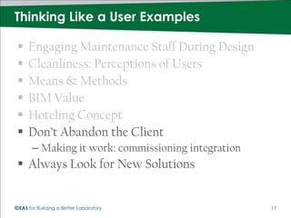 Thinking Like a User Examples

     Engaging Maintenance Staff During Design
     Cleanliness: Perceptions of Users
     Means & Methods
     BIM Value
     Hoteling Concept
     Don’t Abandon the Client
       – Making it work: commissioning integration
  Always Look for New Solutions


IDEAS for Building a Better Laboratory               17
 