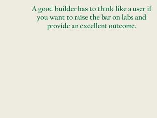 A good builder has to think like a user if
 you want to raise the bar on labs and
    provide an excellent outcome.
 