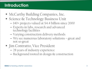 Introduction

  McCarthy Building Companies, Inc.
  Science & Technology Business Unit
       – 140+ projects valued at $4.4 billion since 2000
       – Experts in labs, research and advanced
         technology facilities
       – Varying construction delivery methods
       – We see numerous laboratory solutions – great and
         not so great
  Jim Contratto, Vice President
       – 28 years of industry experience
       – Background rooted in design & construction


IDEAS for Building a Better Laboratory                      3
 