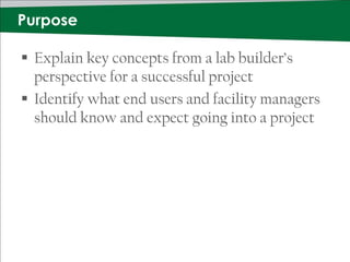 Purpose

 Explain key concepts from a lab builder’s
  perspective for a successful project
 Identify what end users and facility managers
  should know and expect going into a project
 