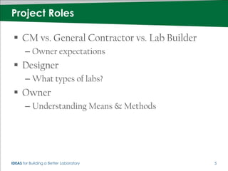 Project Roles

  CM vs. General Contractor vs. Lab Builder
       – Owner expectations
  Designer
       – What types of labs?
  Owner
       – Understanding Means & Methods




IDEAS for Building a Better Laboratory         5
 