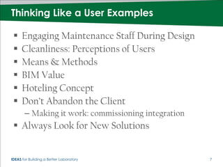 Thinking Like a User Examples

     Engaging Maintenance Staff During Design
     Cleanliness: Perceptions of Users
     Means & Methods
     BIM Value
     Hoteling Concept
     Don’t Abandon the Client
       – Making it work: commissioning integration
  Always Look for New Solutions


IDEAS for Building a Better Laboratory               7
 