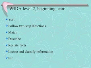 WIDA level 2, beginning, can:   sort Follow two step directions Match  Describe Restate facts Locate and classify information list 