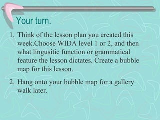 Your turn. Think of the lesson plan you created this week.Choose WIDA level 1 or 2, and then what lingusitic function or grammatical feature the lesson dictates. Create a bubble map for this lesson.  Hang onto your bubble map for a gallery walk later.  