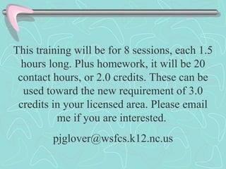 This training will be for 8 sessions, each 1.5 hours long. Plus homework, it will be 20 contact hours, or 2.0 credits. These can be used toward the new requirement of 3.0 credits in your licensed area. Please email me if you are interested.  [email_address] 