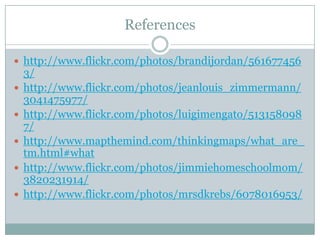 References

 http://www.flickr.com/photos/brandijordan/561677456
    3/
   http://www.flickr.com/photos/jeanlouis_zimmermann/
    3041475977/
   http://www.flickr.com/photos/luigimengato/513158098
    7/
   http://www.mapthemind.com/thinkingmaps/what_are_
    tm.html#what
   http://www.flickr.com/photos/jimmiehomeschoolmom/
    3820231914/
   http://www.flickr.com/photos/mrsdkrebs/6078016953/
 