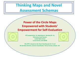 Thinking Maps and Novel
Assessment Schemas
Power of the Circle Maps
Empowered with Students’
Empowerment for Self-Evaluation
PPT prepared by Dr. Rajasekaran Renuka (Dr. R.)
Chemistry Lead Teacher
Luella High School
Locust Grove, GA-30248
This PPT is based on the Team Teaching by Dr. R. and
Ms Bembry Kaneice, Science Coordinator, Henry County schools, GA.
 