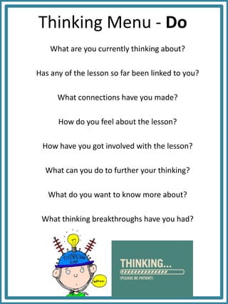 Thinking Menu - Do
What are you currently thinking about?
Has any of the lesson so far been linked to you?
What connections have you made?
How do you feel about the lesson?
How have you got involved with the lesson?
What can you do to further your thinking?
What do you want to know more about?
What thinking breakthroughs have you had?
 