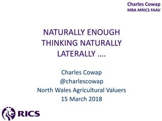 Charles Cowap
MBA MRICS FAAV
NATURALLY ENOUGH
THINKING NATURALLY
LATERALLY ….
Charles Cowap
@charlescowap
North Wales Agricultural Valuers
15 March 2018
 