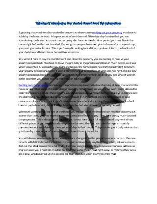 Supposing that you intend to vacate the properties when you're renting out your property, you have to 
abide by the lease contract. A large number of rent demand 30 to sixty days’ notice that you are 
abandoning the house. Your rent contract may also have demanded time period you must live in the 
house right before the rent is ended. If you sign a one-year lease and plan to leave after the year is up, 
you must give suitable note. This is performed in writing in addition to spoken. Inform the landlord of 
your decision and hand him or her written letter too. 
You will still have to pay the monthly rent and clean the property you are renting to receive your 
security deposit back. You have to leave the property in the precise condition or much better, as it was 
when you rented it. Soon after you leave the house, the homeowner has thirty to sixty days to return 
your security deposit or a part if it with a comprehensive description of what was not right. In case any 
security deposit monies are kept, you are entitled to comprehensive list as to why and what it was for. 
In the case that you do not receive this, you can take legal act. 
Renting out your property and leaving the premises requires you to transforming all keys that are for the 
house or any other areas of the residential property. When doing so, you are no even longer allowed to 
enter the residence or visit the property. You should also always remember to replace your address and 
the utility bills. You should take all garbage and place it in the right place, the homeowner or new 
renters can place it out for pick up. Certainly never leave behind anything there that the landlord will 
have to pay to haul out, this will more than likely be deducted from your security deposit. 
Whenever vacating the facilities of the house you are leasing, if the landlord can rent the property out 
sooner than later, you may receive a prorated amount of lease to pay if you have pretty much vacated 
the properties. This is always good because you do not have pay a full month rental payment at two 
different places. If you are demanded to prorate the rent, then you can take the regular monthly 
payment amount and divide by the number of days in that month. This provides you a daily volume that 
you times by the number of moments you owe rent for on that rental. 
You will also require to make sure the utilities are changed into the property owners name or the new 
tenants will definitely put the utilities in their name. Never take anything for granted, ask concerns to 
find out the ideal answer for what to do. Then you can give the utility companies your new address so 
they can send you a final bill. In addition, have the water meter read right away. Sometimes they are a 
little slow, which may result in a greater bill than expected when it arrives in the mail. 

