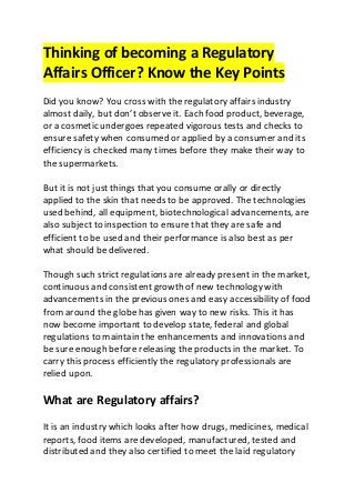 Thinking of becoming a Regulatory
Affairs Officer? Know the Key Points
Did you know? You cross with the regulatory affairs industry
almost daily, but don’t observe it. Each food product, beverage,
or a cosmetic undergoes repeated vigorous tests and checks to
ensure safety when consumed or applied by a consumer and its
efficiency is checked many times before they make their way to
the supermarkets.
But it is not just things that you consume orally or directly
applied to the skin that needs to be approved. The technologies
used behind, all equipment, biotechnological advancements, are
also subject to inspection to ensure that they are safe and
efficient to be used and their performance is also best as per
what should be delivered.
Though such strict regulations are already present in the market,
continuous and consistent growth of new technology with
advancements in the previous ones and easy accessibility of food
from around the globe has given way to new risks. This it has
now become important to develop state, federal and global
regulations to maintain the enhancements and innovations and
be sure enough before releasing the products in the market. To
carry this process efficiently the regulatory professionals are
relied upon.
What are Regulatory affairs?
It is an industry which looks after how drugs, medicines, medical
reports, food items are developed, manufactured, tested and
distributed and they also certified to meet the laid regulatory
 