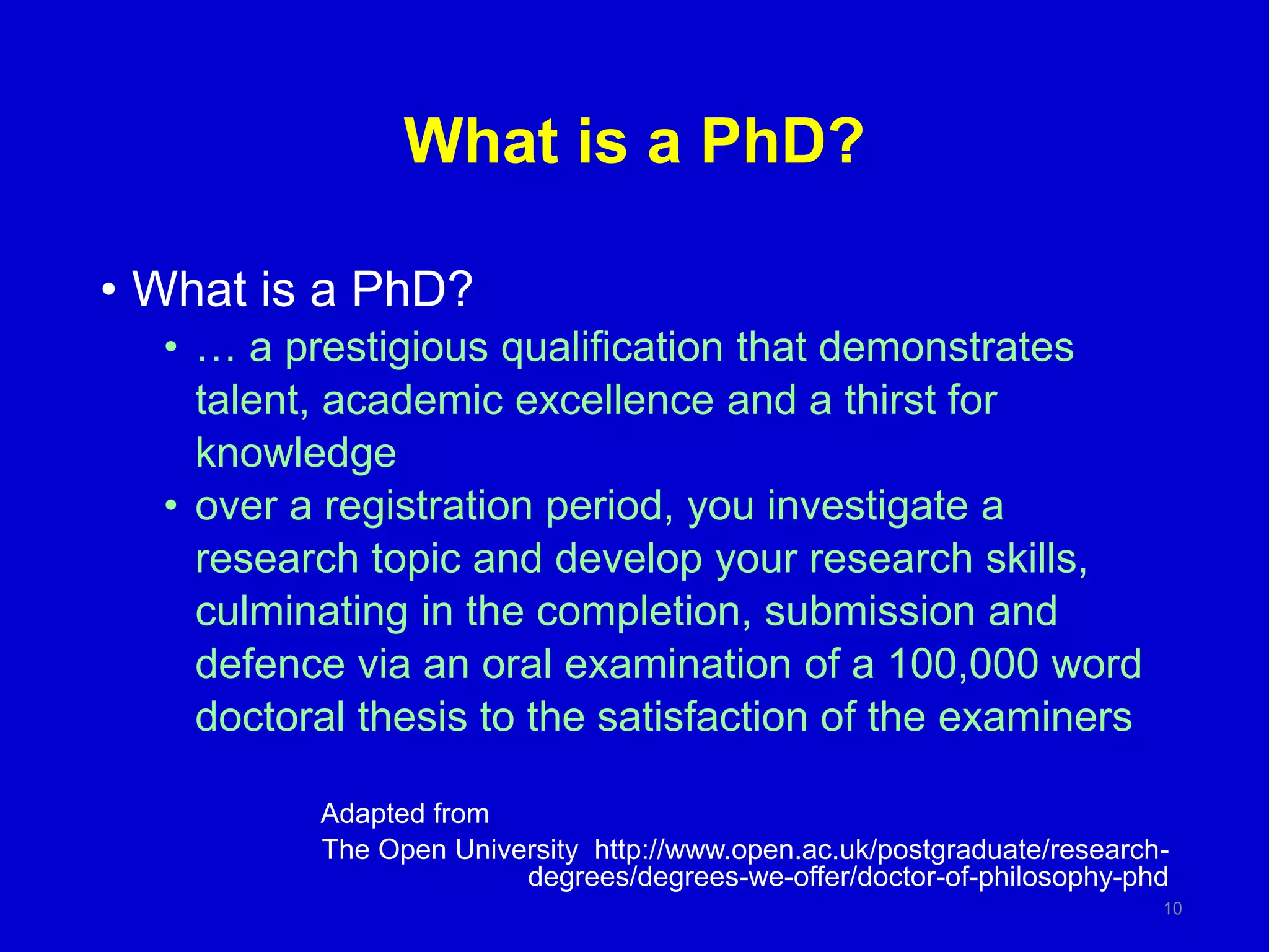 What is a PhD?
• What is a PhD?
• … a prestigious qualification that demonstrates
talent, academic excellence and a thirst for
knowledge
• over a registration period, you investigate a
research topic and develop your research skills,
culminating in the completion, submission and
defence via an oral examination of a 100,000 word
doctoral thesis to the satisfaction of the examiners
Adapted from
The Open University http://www.open.ac.uk/postgraduate/research-
degrees/degrees-we-offer/doctor-of-philosophy-phd
10
 