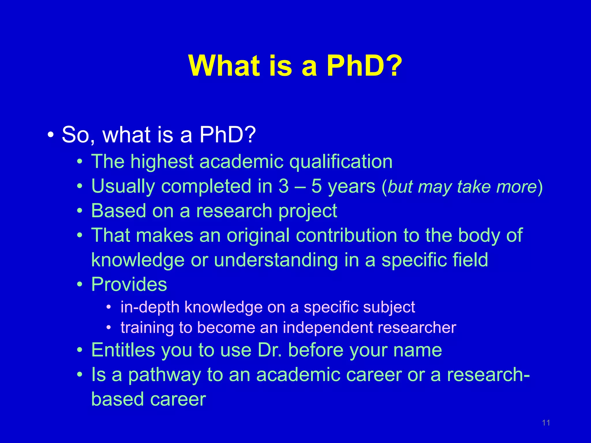 What is a PhD?
• So, what is a PhD?
• The highest academic qualification
• Usually completed in 3 – 5 years (but may take more)
• Based on a research project
• That makes an original contribution to the body of
knowledge or understanding in a specific field
• Provides
• in-depth knowledge on a specific subject
• training to become an independent researcher
• Entitles you to use Dr. before your name
• Is a pathway to an academic career or a research-
based career
11
 