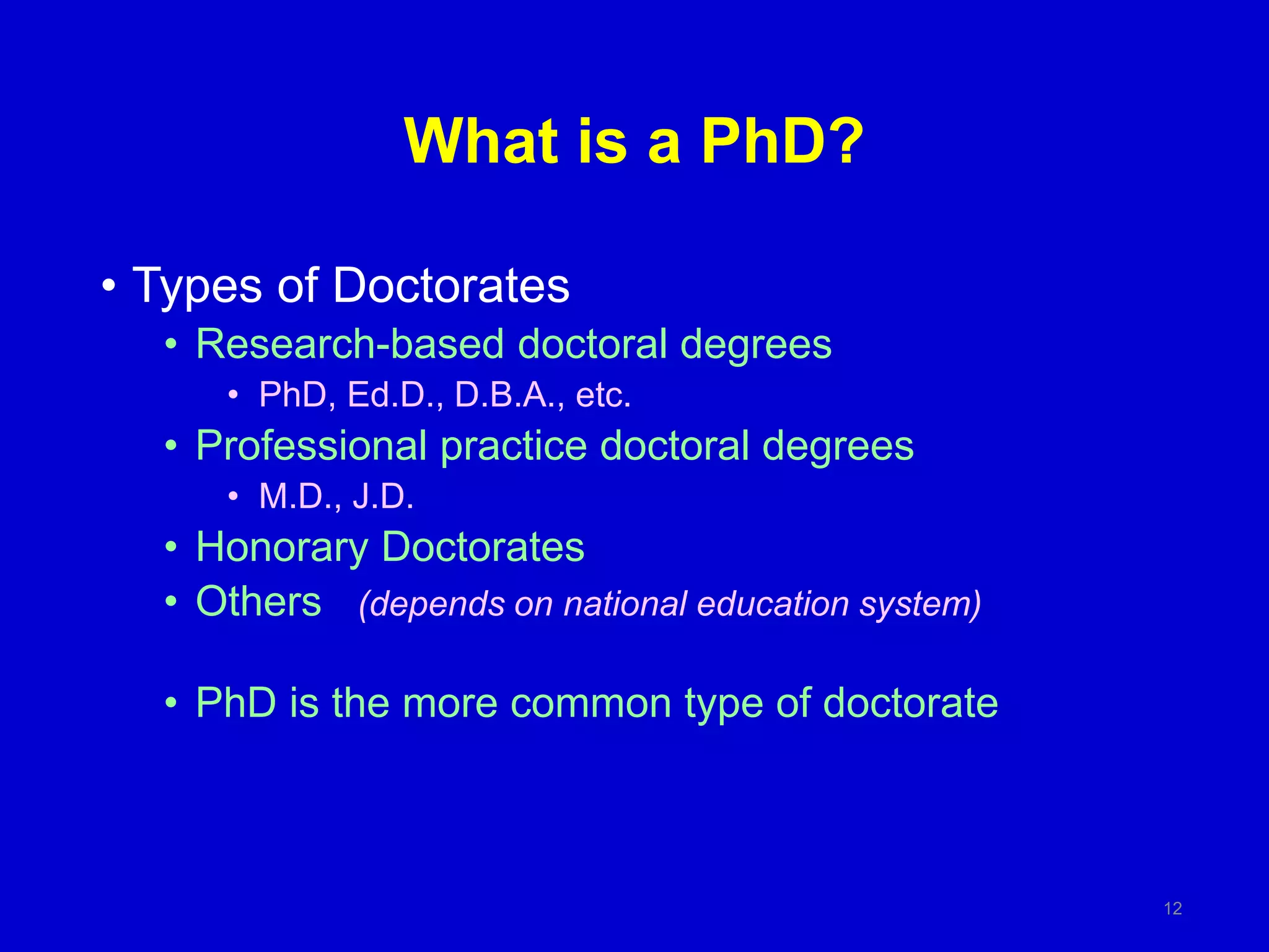 What is a PhD?
• Types of Doctorates
• Research-based doctoral degrees
• PhD, Ed.D., D.B.A., etc.
• Professional practice doctoral degrees
• M.D., J.D.
• Honorary Doctorates
• Others (depends on national education system)
• PhD is the more common type of doctorate
12
 