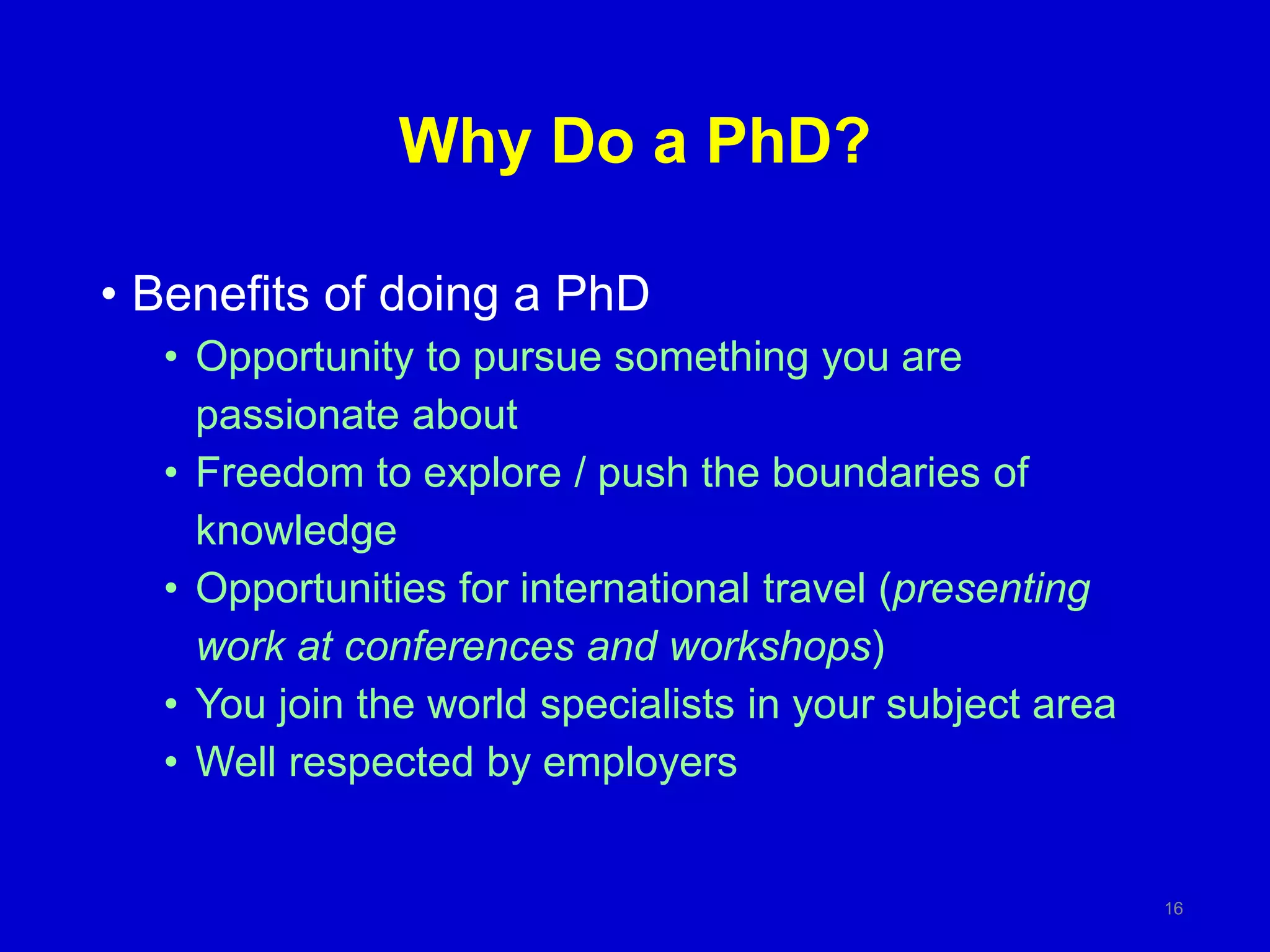 Why Do a PhD?
• Benefits of doing a PhD
• Opportunity to pursue something you are
passionate about
• Freedom to explore / push the boundaries of
knowledge
• Opportunities for international travel (presenting
work at conferences and workshops)
• You join the world specialists in your subject area
• Well respected by employers
16
 
