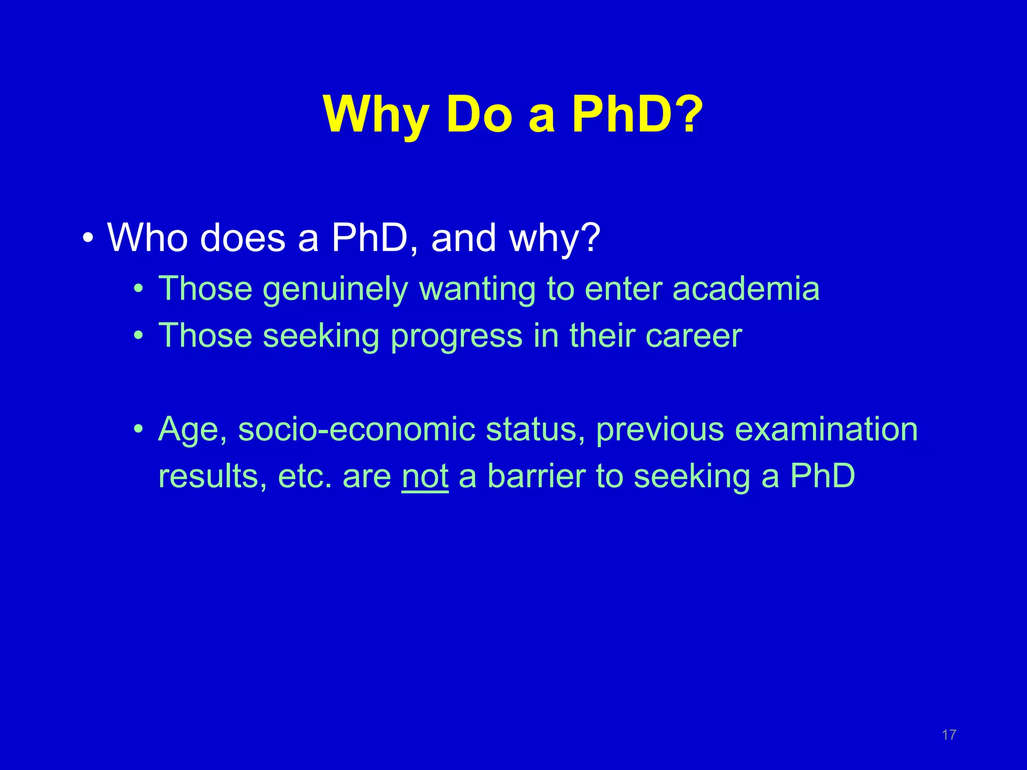 Why Do a PhD?
• Who does a PhD, and why?
• Those genuinely wanting to enter academia
• Those seeking progress in their career
• Age, socio-economic status, previous examination
results, etc. are not a barrier to seeking a PhD
17
 