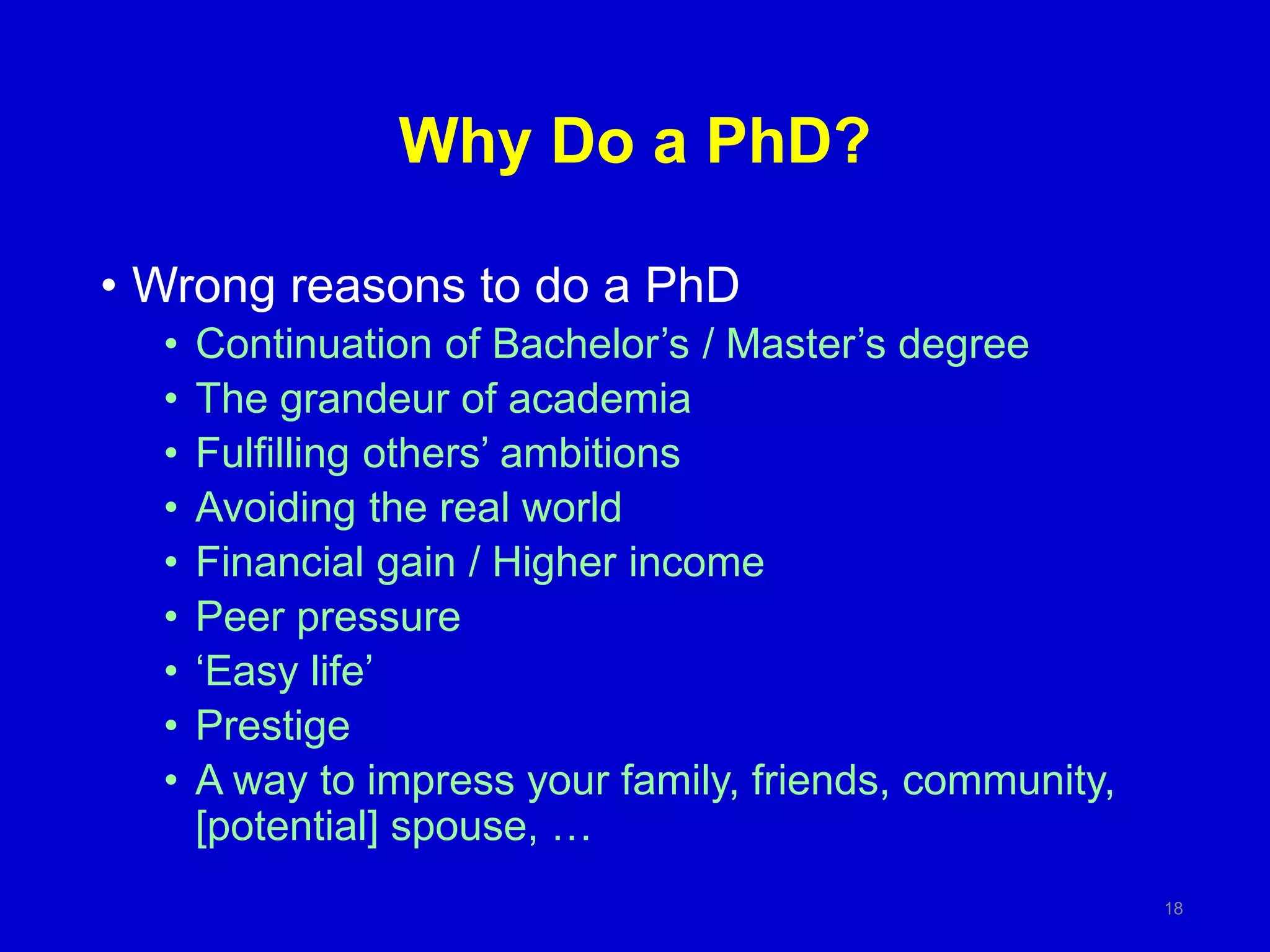 Why Do a PhD?
• Wrong reasons to do a PhD
• Continuation of Bachelor’s / Master’s degree
• The grandeur of academia
• Fulfilling others’ ambitions
• Avoiding the real world
• Financial gain / Higher income
• Peer pressure
• ‘Easy life’
• Prestige
• A way to impress your family, friends, community,
[potential] spouse, …
18
 