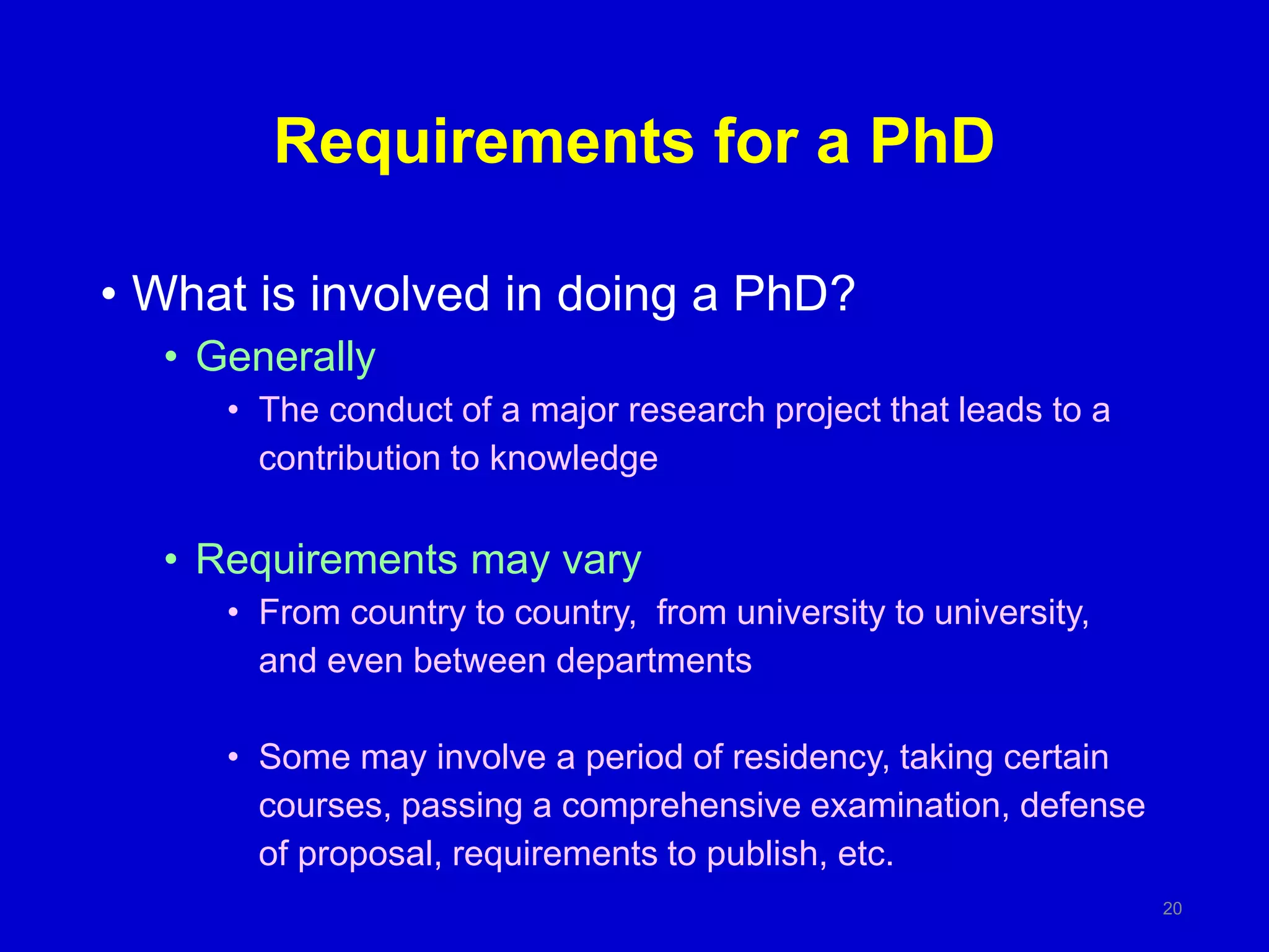 Requirements for a PhD
• What is involved in doing a PhD?
• Generally
• The conduct of a major research project that leads to a
contribution to knowledge
• Requirements may vary
• From country to country, from university to university,
and even between departments
• Some may involve a period of residency, taking certain
courses, passing a comprehensive examination, defense
of proposal, requirements to publish, etc.
20
 