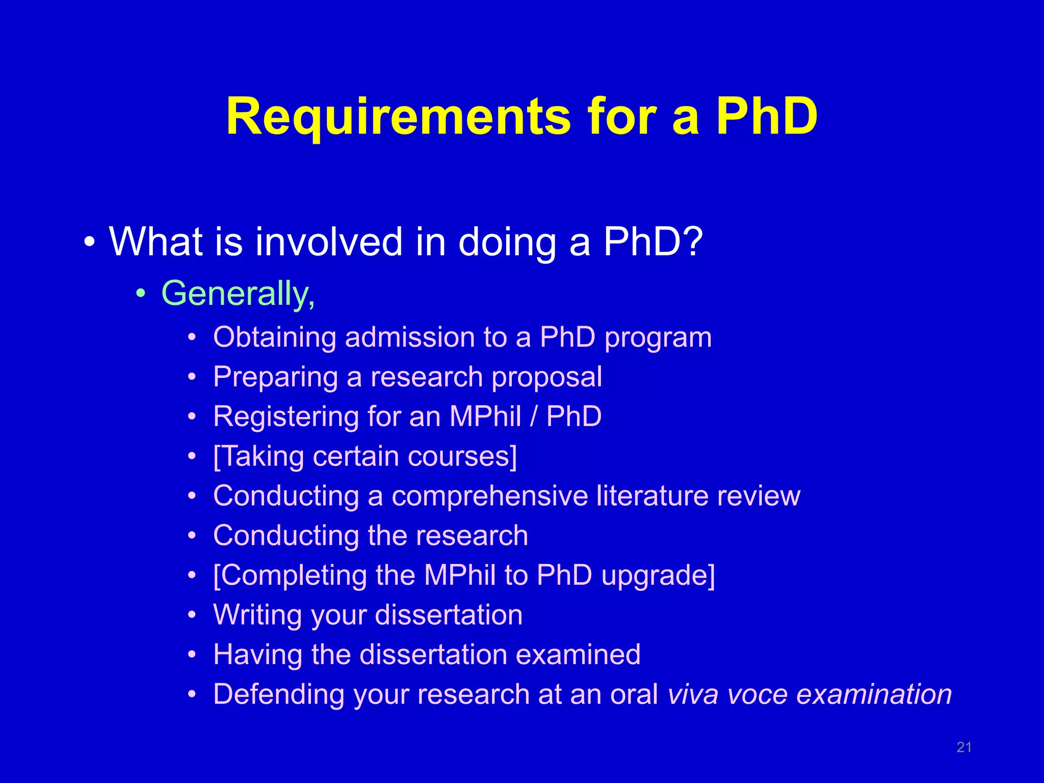 Requirements for a PhD
• What is involved in doing a PhD?
• Generally,
• Obtaining admission to a PhD program
• Preparing a research proposal
• Registering for an MPhil / PhD
• [Taking certain courses]
• Conducting a comprehensive literature review
• Conducting the research
• [Completing the MPhil to PhD upgrade]
• Writing your dissertation
• Having the dissertation examined
• Defending your research at an oral viva voce examination
21
 
