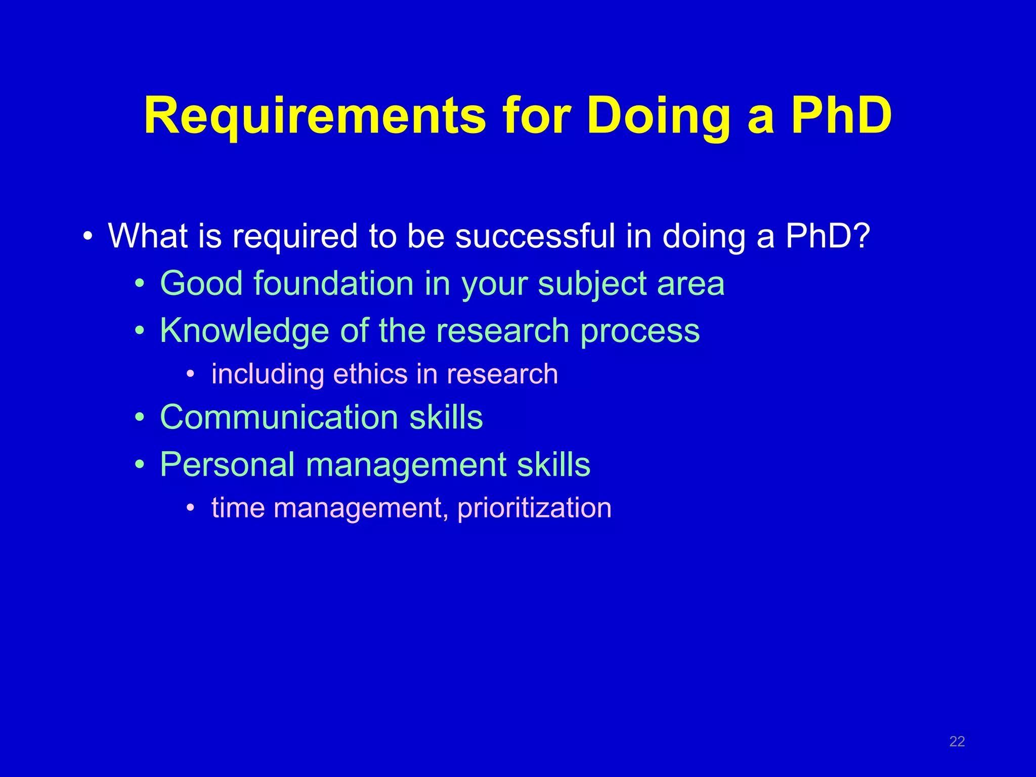 Requirements for Doing a PhD
• What is required to be successful in doing a PhD?
• Good foundation in your subject area
• Knowledge of the research process
• including ethics in research
• Communication skills
• Personal management skills
• time management, prioritization
22
 