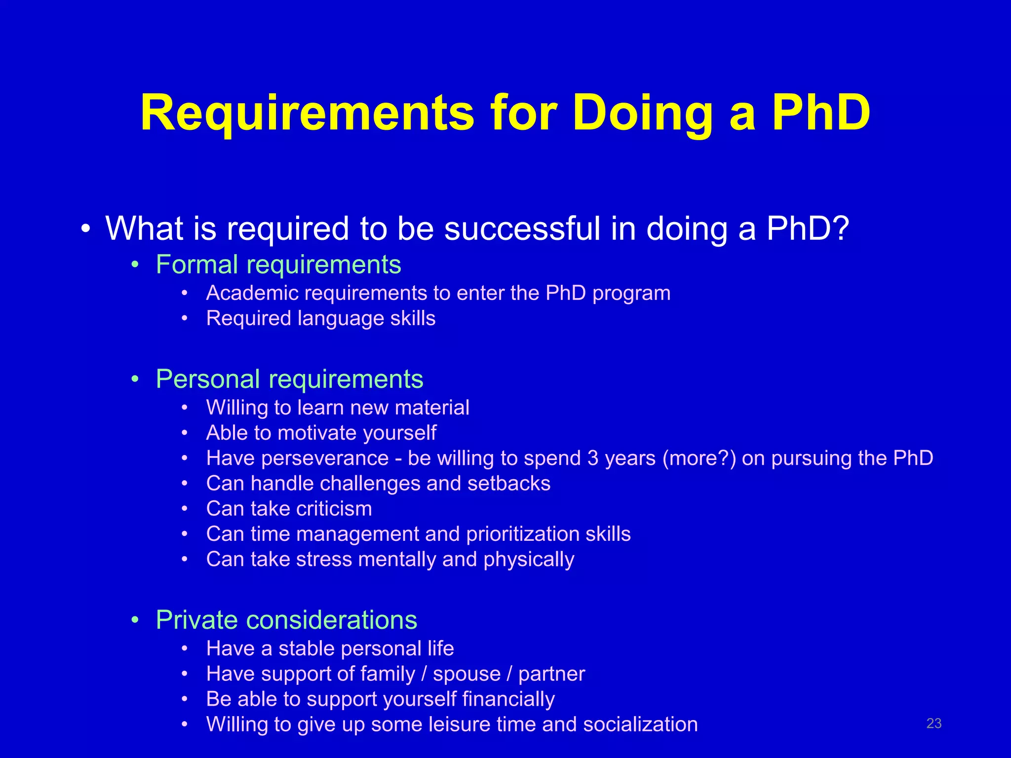 Requirements for Doing a PhD
• What is required to be successful in doing a PhD?
• Formal requirements
• Academic requirements to enter the PhD program
• Required language skills
• Personal requirements
• Willing to learn new material
• Able to motivate yourself
• Have perseverance - be willing to spend 3 years (more?) on pursuing the PhD
• Can handle challenges and setbacks
• Can take criticism
• Can time management and prioritization skills
• Can take stress mentally and physically
• Private considerations
• Have a stable personal life
• Have support of family / spouse / partner
• Be able to support yourself financially
• Willing to give up some leisure time and socialization 23
 