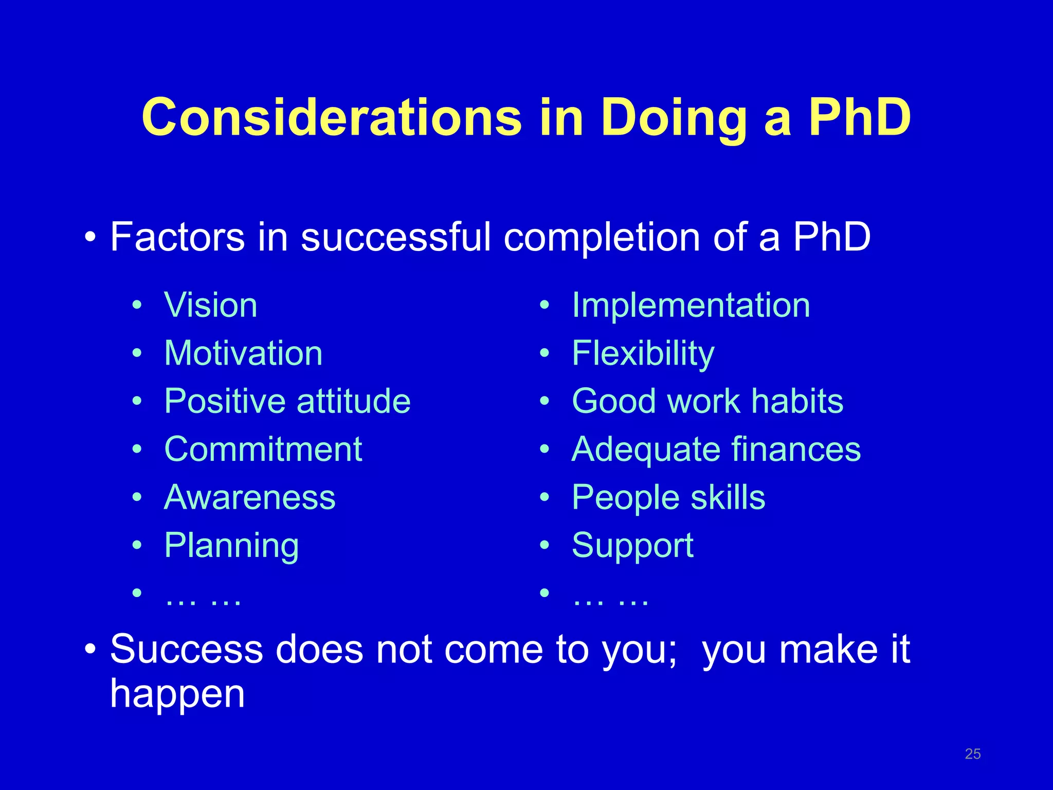 Considerations in Doing a PhD
• Factors in successful completion of a PhD
• Success does not come to you; you make it
happen
25
• Vision
• Motivation
• Positive attitude
• Commitment
• Awareness
• Planning
• … …
• Implementation
• Flexibility
• Good work habits
• Adequate finances
• People skills
• Support
• … …
 