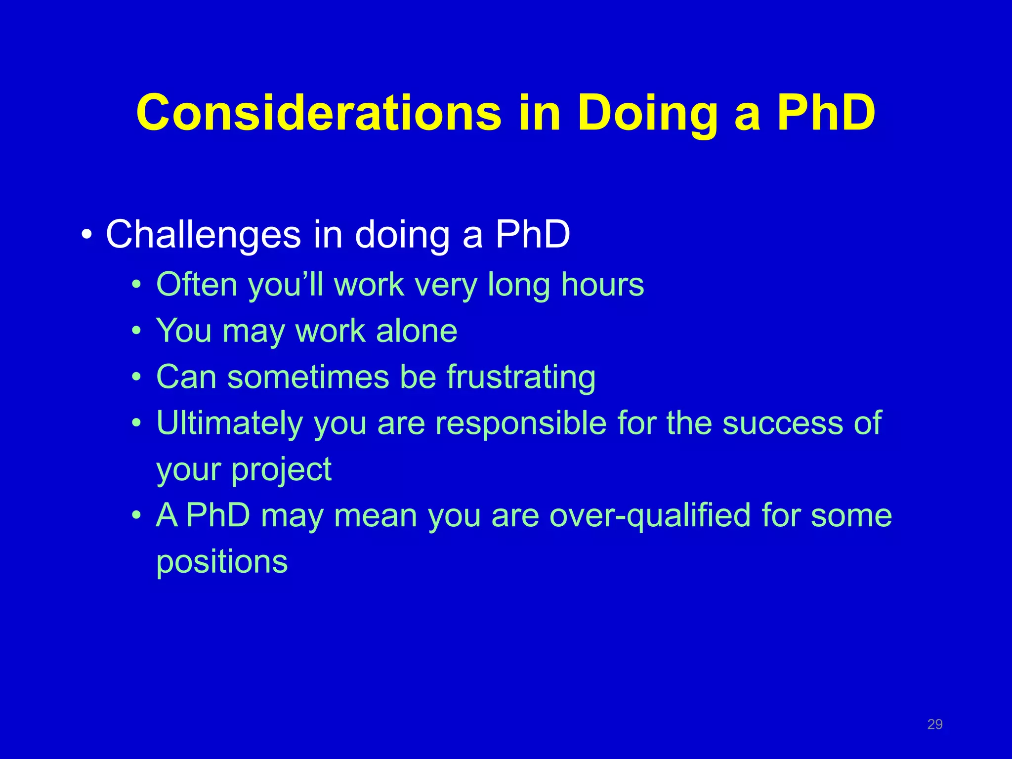 Considerations in Doing a PhD
• Challenges in doing a PhD
• Often you’ll work very long hours
• You may work alone
• Can sometimes be frustrating
• Ultimately you are responsible for the success of
your project
• A PhD may mean you are over-qualified for some
positions
29
 
