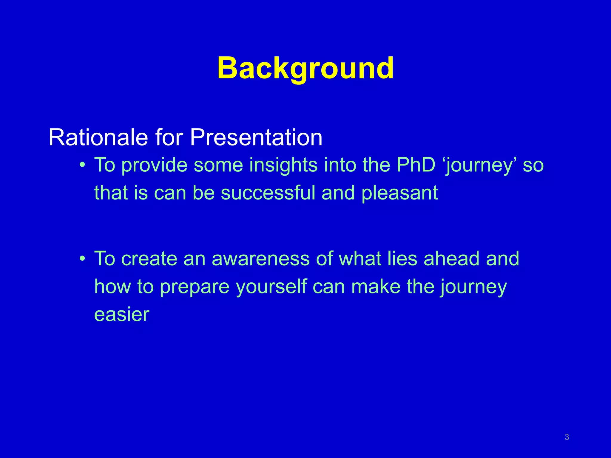 Background
Rationale for Presentation
• To provide some insights into the PhD ‘journey’ so
that is can be successful and pleasant
• To create an awareness of what lies ahead and
how to prepare yourself can make the journey
easier
3
 