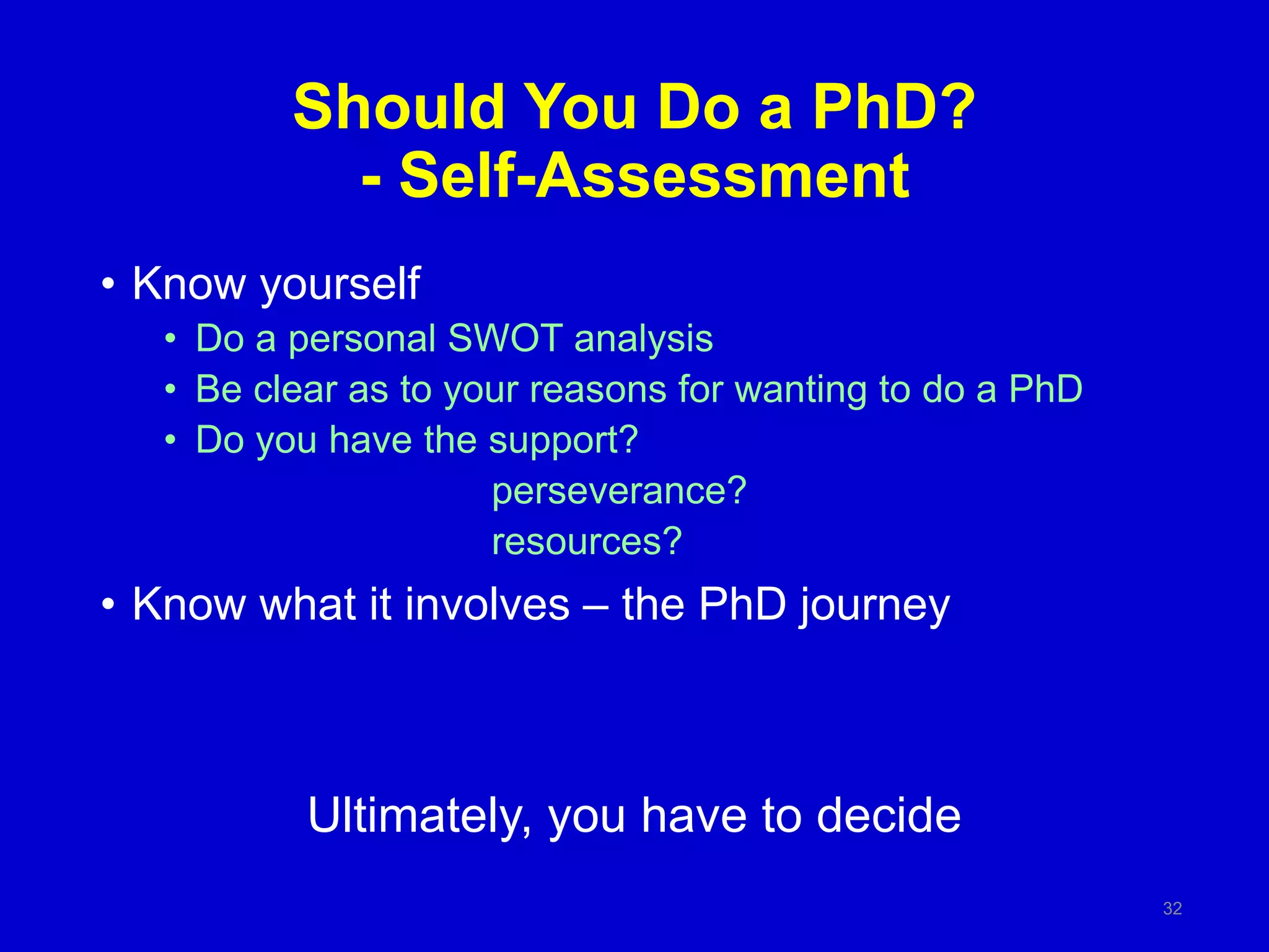 Should You Do a PhD?
- Self-Assessment
• Know yourself
• Do a personal SWOT analysis
• Be clear as to your reasons for wanting to do a PhD
• Do you have the support?
perseverance?
resources?
• Know what it involves – the PhD journey
Ultimately, you have to decide
32
 