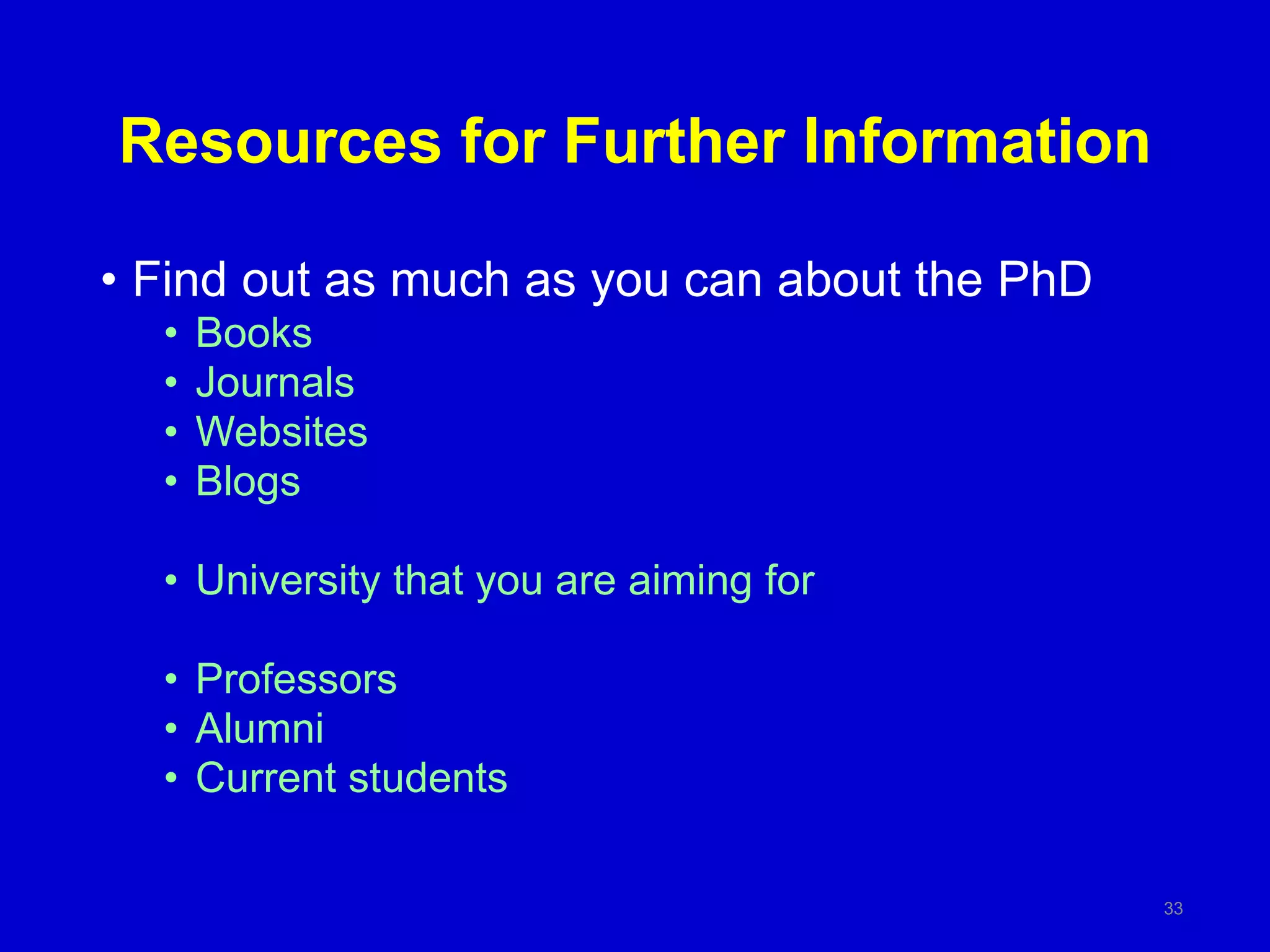 Resources for Further Information
• Find out as much as you can about the PhD
• Books
• Journals
• Websites
• Blogs
• University that you are aiming for
• Professors
• Alumni
• Current students
33
 