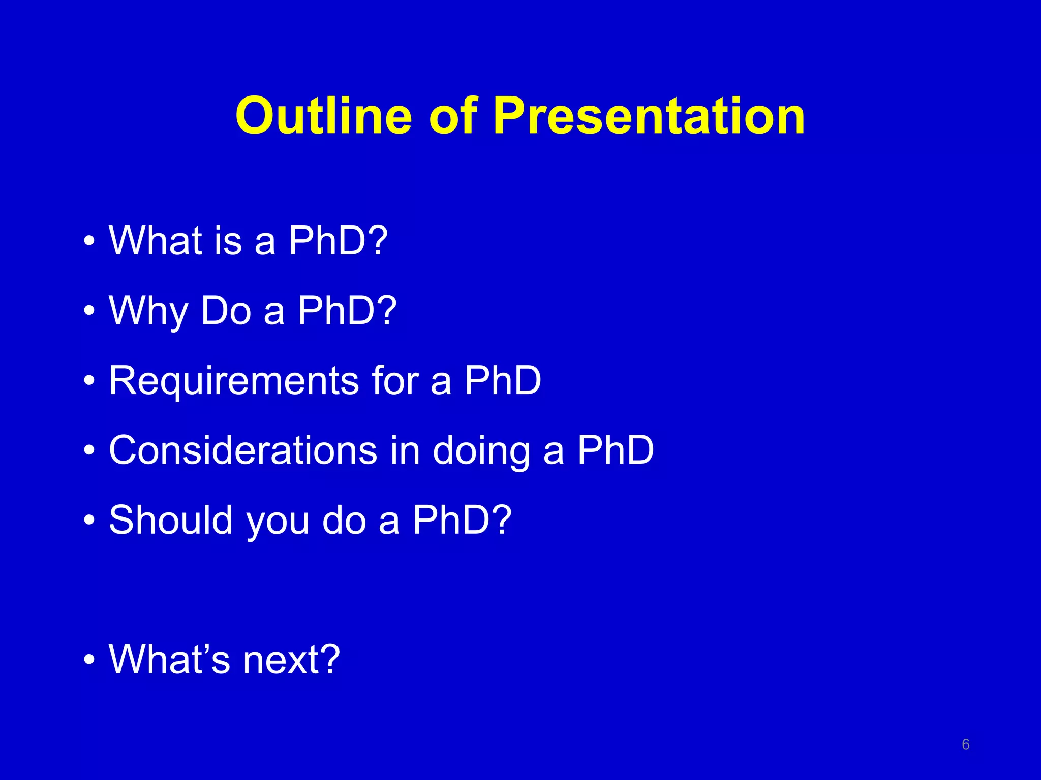 Outline of Presentation
• What is a PhD?
• Why Do a PhD?
• Requirements for a PhD
• Considerations in doing a PhD
• Should you do a PhD?
• What’s next?
6
 