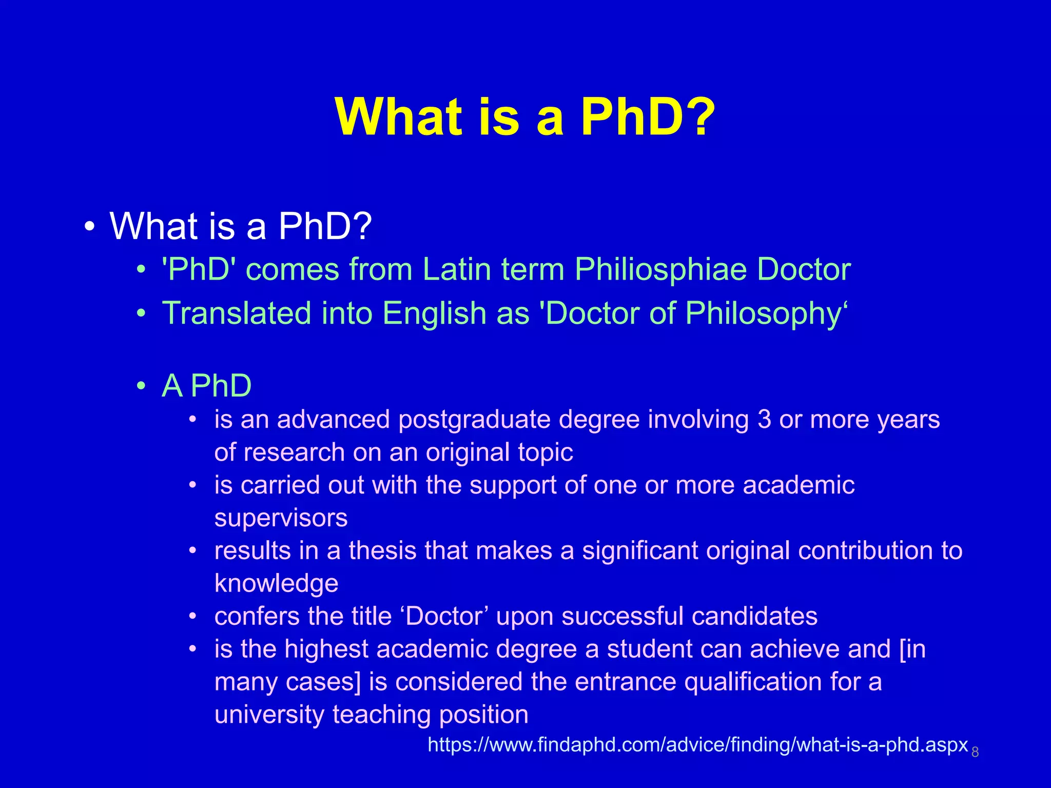 What is a PhD?
• What is a PhD?
• 'PhD' comes from Latin term Philiosphiae Doctor
• Translated into English as 'Doctor of Philosophy‘
• A PhD
• is an advanced postgraduate degree involving 3 or more years
of research on an original topic
• is carried out with the support of one or more academic
supervisors
• results in a thesis that makes a significant original contribution to
knowledge
• confers the title ‘Doctor’ upon successful candidates
• is the highest academic degree a student can achieve and [in
many cases] is considered the entrance qualification for a
university teaching position
https://www.findaphd.com/advice/finding/what-is-a-phd.aspx8
 