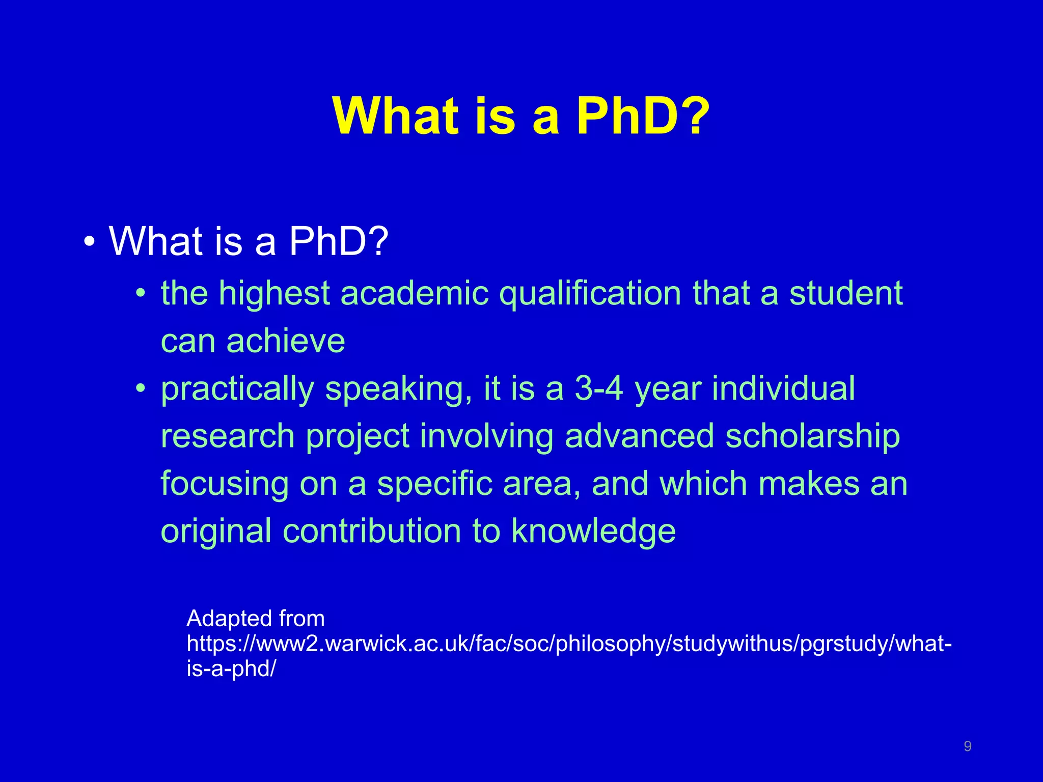 What is a PhD?
• What is a PhD?
• the highest academic qualification that a student
can achieve
• practically speaking, it is a 3-4 year individual
research project involving advanced scholarship
focusing on a specific area, and which makes an
original contribution to knowledge
Adapted from
https://www2.warwick.ac.uk/fac/soc/philosophy/studywithus/pgrstudy/what-
is-a-phd/
9
 