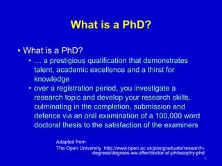 What is a PhD?
• What is a PhD?
• … a prestigious qualification that demonstrates
talent, academic excellence and a thirst for
knowledge
• over a registration period, you investigate a
research topic and develop your research skills,
culminating in the completion, submission and
defence via an oral examination of a 100,000 word
doctoral thesis to the satisfaction of the examiners
Adapted from
The Open University http://www.open.ac.uk/postgraduate/research-
degrees/degrees-we-offer/doctor-of-philosophy-phd
10
 