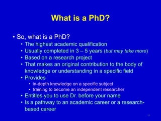 What is a PhD?
• So, what is a PhD?
• The highest academic qualification
• Usually completed in 3 – 5 years (but may take more)
• Based on a research project
• That makes an original contribution to the body of
knowledge or understanding in a specific field
• Provides
• in-depth knowledge on a specific subject
• training to become an independent researcher
• Entitles you to use Dr. before your name
• Is a pathway to an academic career or a research-
based career
11
 