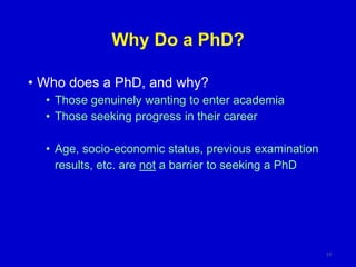 Why Do a PhD?
• Who does a PhD, and why?
• Those genuinely wanting to enter academia
• Those seeking progress in their career
• Age, socio-economic status, previous examination
results, etc. are not a barrier to seeking a PhD
17
 