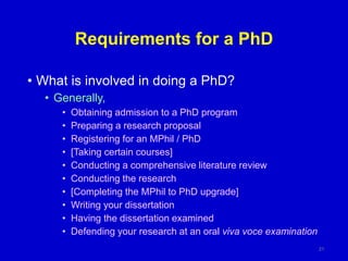 Requirements for a PhD
• What is involved in doing a PhD?
• Generally,
• Obtaining admission to a PhD program
• Preparing a research proposal
• Registering for an MPhil / PhD
• [Taking certain courses]
• Conducting a comprehensive literature review
• Conducting the research
• [Completing the MPhil to PhD upgrade]
• Writing your dissertation
• Having the dissertation examined
• Defending your research at an oral viva voce examination
21
 