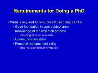 Requirements for Doing a PhD
• What is required to be successful in doing a PhD?
• Good foundation in your subject area
• Knowledge of the research process
• including ethics in research
• Communication skills
• Personal management skills
• time management, prioritization
22
 
