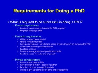 Requirements for Doing a PhD
• What is required to be successful in doing a PhD?
• Formal requirements
• Academic requirements to enter the PhD program
• Required language skills
• Personal requirements
• Willing to learn new material
• Able to motivate yourself
• Have perseverance - be willing to spend 3 years (more?) on pursuing the PhD
• Can handle challenges and setbacks
• Can take criticism
• Can time management and prioritization skills
• Can take stress mentally and physically
• Private considerations
• Have a stable personal life
• Have support of family / spouse / partner
• Be able to support yourself financially
• Willing to give up some leisure time and socialization 23
 